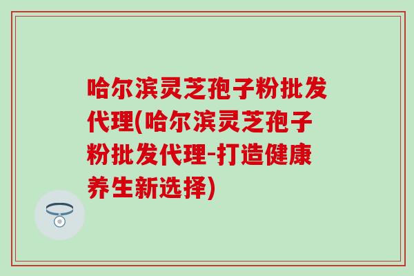 哈尔滨灵芝孢子粉批发代理(哈尔滨灵芝孢子粉批发代理-打造健康养生新选择)