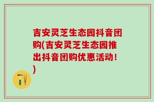 吉安灵芝生态园抖音团购(吉安灵芝生态园推出抖音团购优惠活动！)