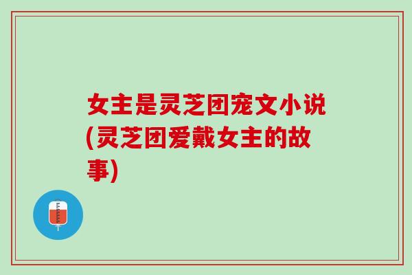 女主是灵芝团宠文小说(灵芝团爱戴女主的故事)
