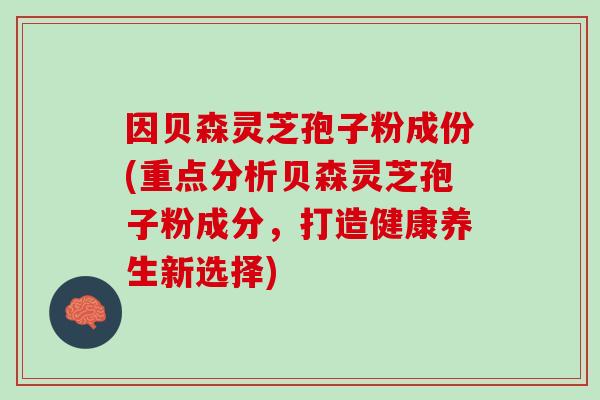 因贝森灵芝孢子粉成份(重点分析贝森灵芝孢子粉成分，打造健康养生新选择)