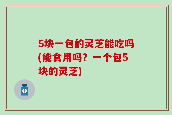 5块一包的灵芝能吃吗(能食用吗？一个包5块的灵芝)