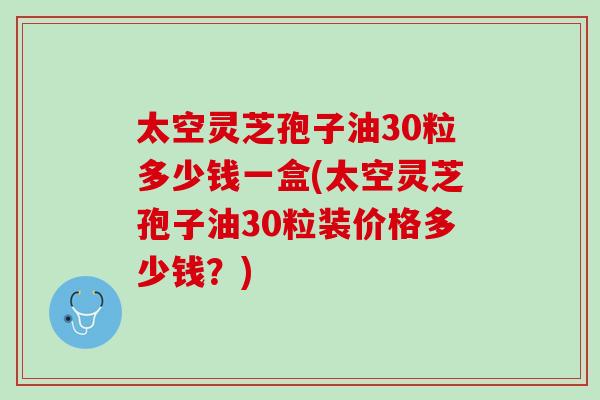 太空灵芝孢子油30粒多少钱一盒(太空灵芝孢子油30粒装价格多少钱？)