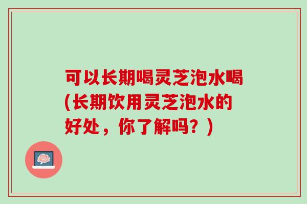 可以长期喝灵芝泡水喝(长期饮用灵芝泡水的好处，你了解吗？)