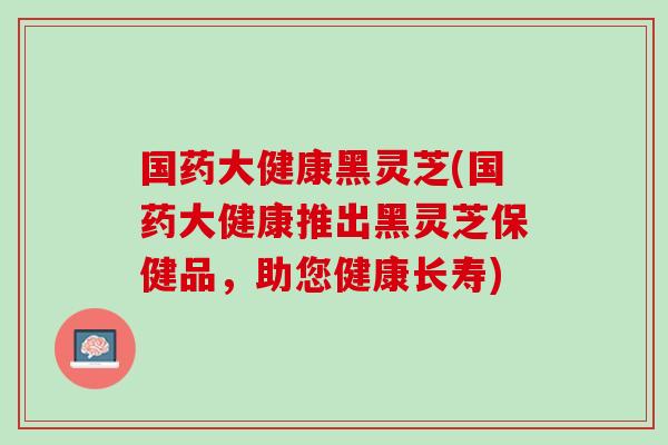 国药大健康黑灵芝(国药大健康推出黑灵芝保健品，助您健康长寿)