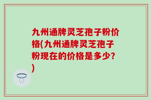 九州通牌灵芝孢子粉价格(九州通牌灵芝孢子粉现在的价格是多少？)