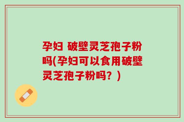 孕妇 破壁灵芝孢子粉吗(孕妇可以食用破壁灵芝孢子粉吗？)