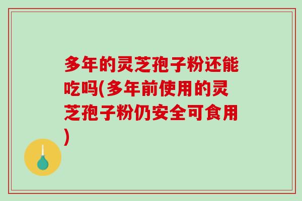多年的灵芝孢子粉还能吃吗(多年前使用的灵芝孢子粉仍安全可食用)