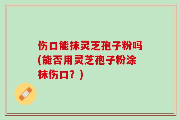 伤口能抹灵芝孢子粉吗(能否用灵芝孢子粉涂抹伤口？)