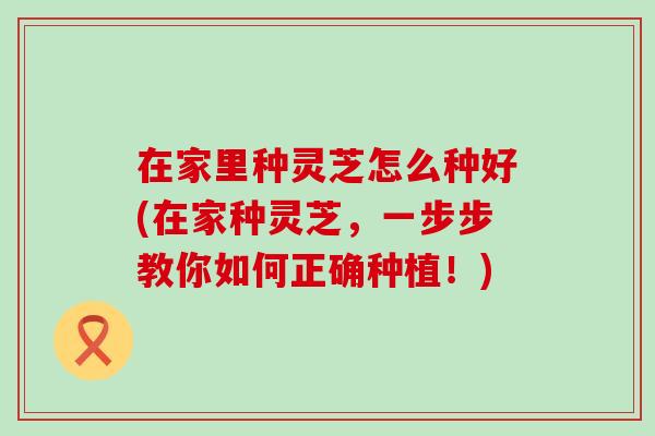 在家里种灵芝怎么种好(在家种灵芝，一步步教你如何正确种植！)