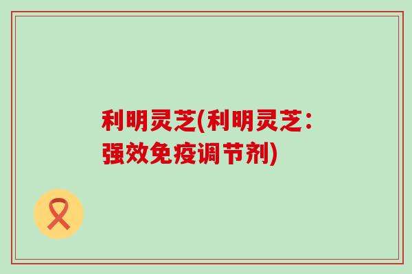 利明灵芝(利明灵芝：强效免疫调节剂)