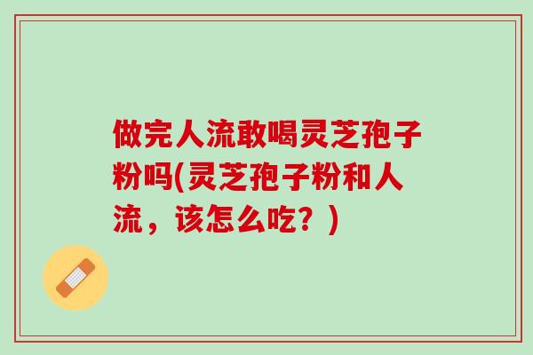 做完人流敢喝灵芝孢子粉吗(灵芝孢子粉和人流，该怎么吃？)