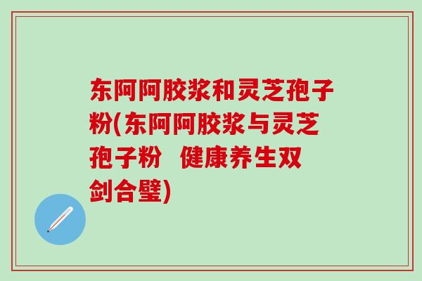 东阿阿胶浆和灵芝孢子粉(东阿阿胶浆与灵芝孢子粉  健康养生双剑合璧)