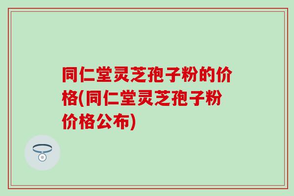 同仁堂灵芝孢子粉的价格(同仁堂灵芝孢子粉价格公布)
