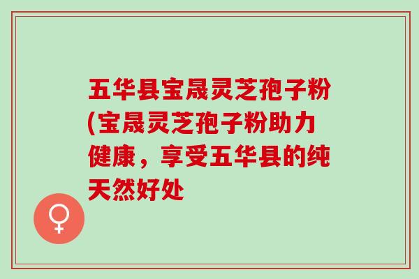 五华县宝晟灵芝孢子粉(宝晟灵芝孢子粉助力健康，享受五华县的纯天然好处