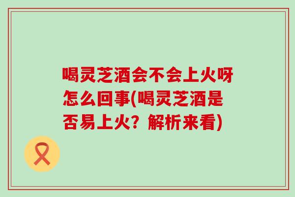 喝灵芝酒会不会上火呀怎么回事(喝灵芝酒是否易上火？解析来看)