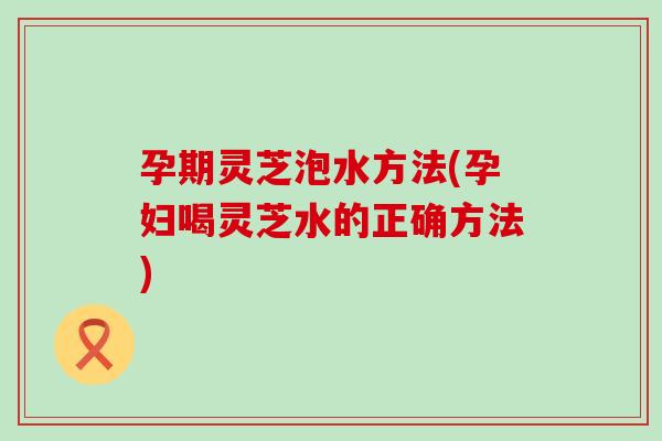 孕期灵芝泡水方法(孕妇喝灵芝水的正确方法)