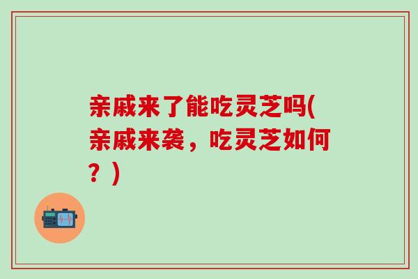 亲戚来了能吃灵芝吗(亲戚来袭，吃灵芝如何？)