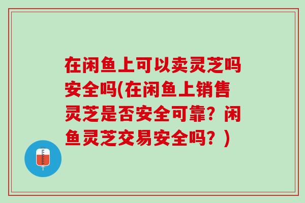 在闲鱼上可以卖灵芝吗安全吗(在闲鱼上销售灵芝是否安全可靠？闲鱼灵芝交易安全吗？)