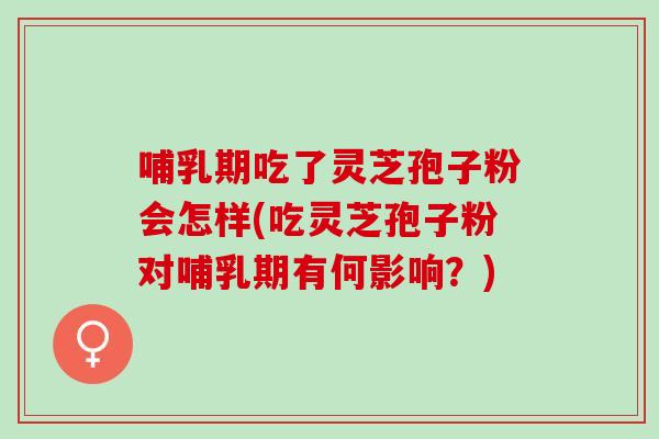 哺乳期吃了灵芝孢子粉会怎样(吃灵芝孢子粉对哺乳期有何影响？)