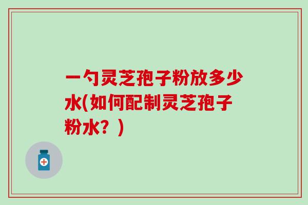 一勺灵芝孢子粉放多少水(如何配制灵芝孢子粉水？)