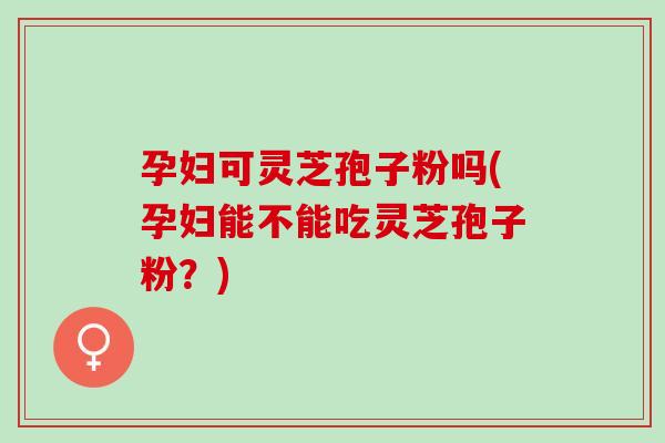 孕妇可灵芝孢子粉吗(孕妇能不能吃灵芝孢子粉？)