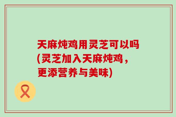 天麻炖鸡用灵芝可以吗(灵芝加入天麻炖鸡，更添营养与美味)