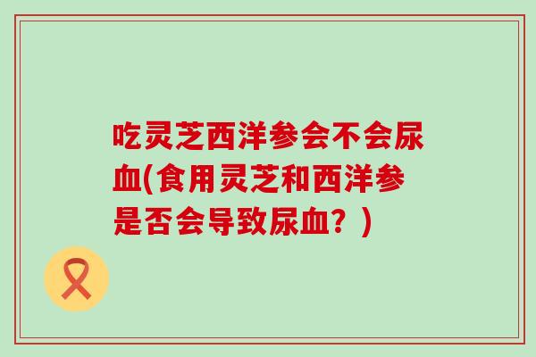吃灵芝西洋参会不会尿血(食用灵芝和西洋参是否会导致尿血？)