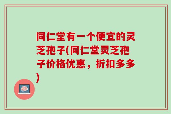 同仁堂有一个便宜的灵芝孢子(同仁堂灵芝孢子价格优惠，折扣多多)