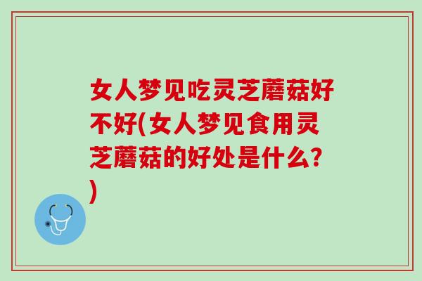 女人梦见吃灵芝蘑菇好不好(女人梦见食用灵芝蘑菇的好处是什么？)