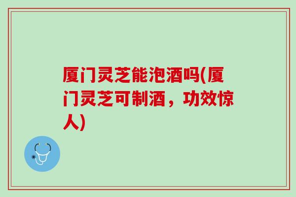 厦门灵芝能泡酒吗(厦门灵芝可制酒,功效惊人) 厦门灵芝能泡酒吗(厦门灵芝可制酒,功效惊人)