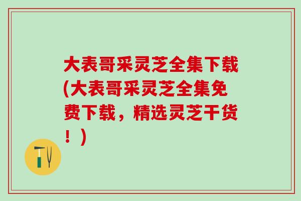 大表哥采灵芝全集下载(大表哥采灵芝全集免费下载，精选灵芝干货！)