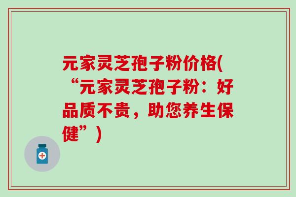 元家灵芝孢子粉价格(“元家灵芝孢子粉：好品质不贵，助您养生保健”)