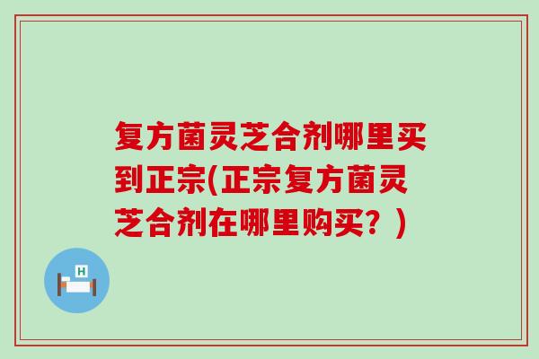 复方菌灵芝合剂哪里买到正宗(正宗复方菌灵芝合剂在哪里购买？)