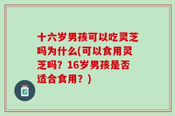 十六岁男孩可以吃灵芝吗为什么(可以食用灵芝吗？16岁男孩是否适合食用？)