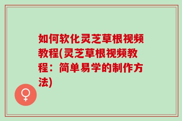 如何软化灵芝草根视频教程(灵芝草根视频教程：简单易学的制作方法)