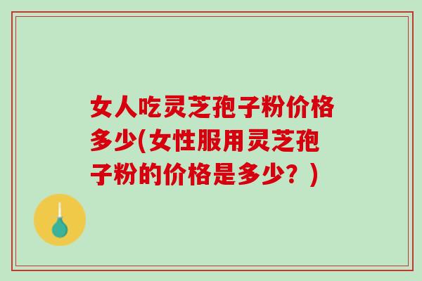 女人吃灵芝孢子粉价格多少(女性服用灵芝孢子粉的价格是多少？)