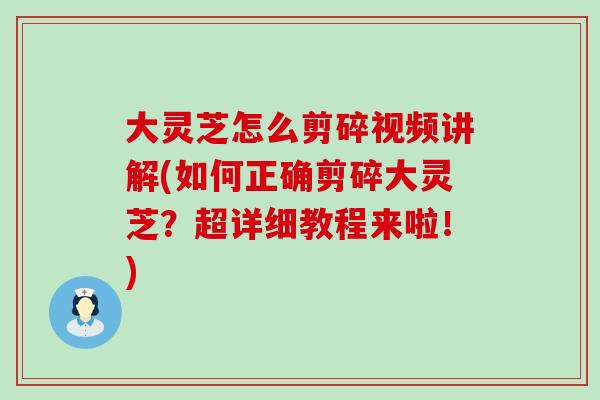 大灵芝怎么剪碎视频讲解(如何正确剪碎大灵芝？超详细教程来啦！)