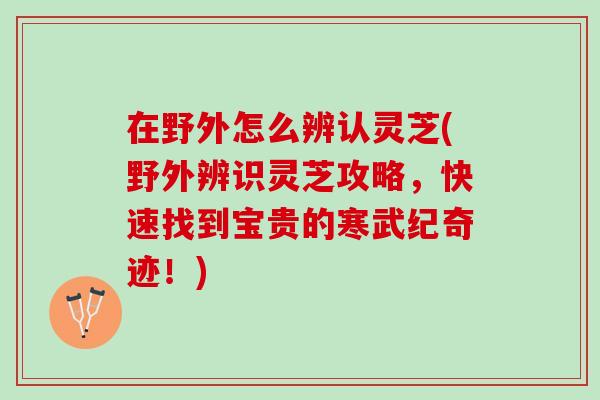在野外怎么辨认灵芝(野外辨识灵芝攻略，快速找到宝贵的寒武纪奇迹！)