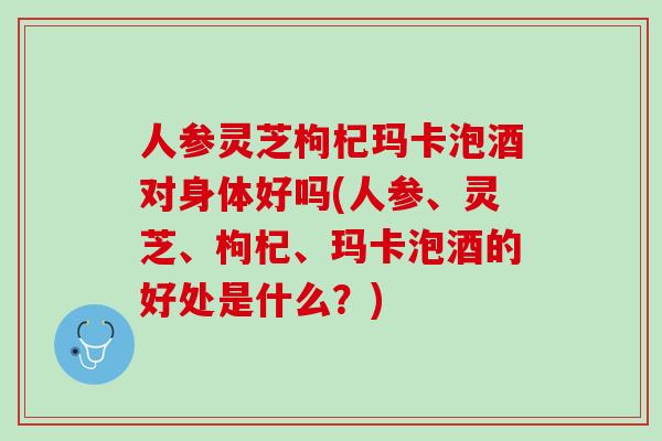 人参灵芝枸杞玛卡泡酒对身体好吗(人参、灵芝、枸杞、玛卡泡酒的好处是什么？)