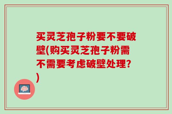 买灵芝孢子粉要不要破壁(购买灵芝孢子粉需不需要考虑破壁处理？)