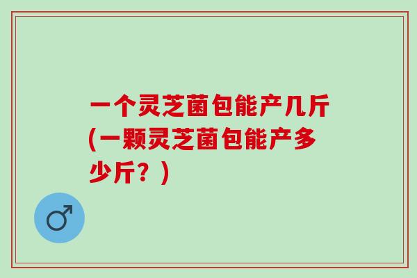 一个灵芝菌包能产几斤(一颗灵芝菌包能产多少斤？)