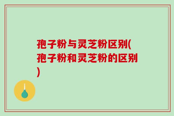 孢子粉与灵芝粉区别(孢子粉和灵芝粉的区别)