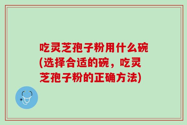 吃灵芝孢子粉用什么碗(选择合适的碗，吃灵芝孢子粉的正确方法)