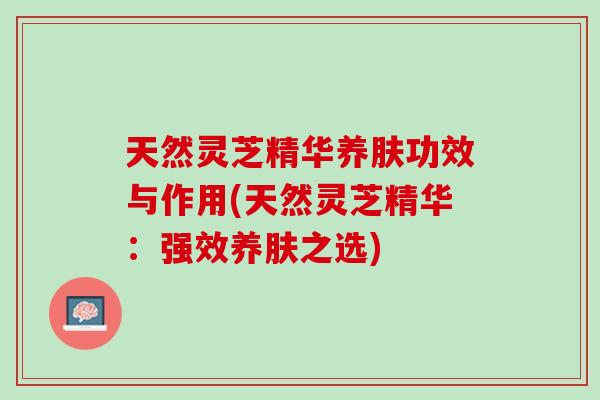 天然灵芝精华养肤功效与作用(天然灵芝精华：强效养肤之选)