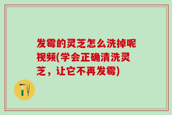 发霉的灵芝怎么洗掉呢视频(学会正确清洗灵芝，让它不再发霉)