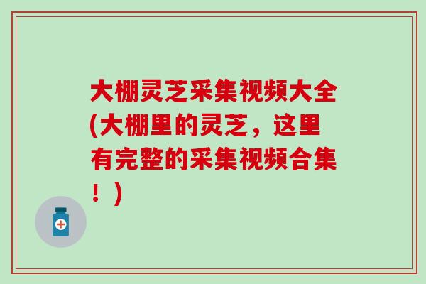 大棚灵芝采集视频大全(大棚里的灵芝，这里有完整的采集视频合集！)