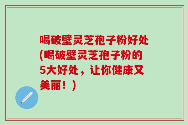 喝破壁灵芝孢子粉好处(喝破壁灵芝孢子粉的5大好处，让你健康又美丽！)
