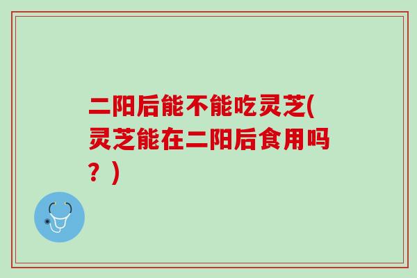 二阳后能不能吃灵芝(灵芝能在二阳后食用吗？)