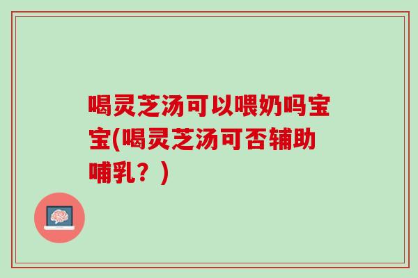 喝灵芝汤可以喂奶吗宝宝(喝灵芝汤可否辅助哺乳？)