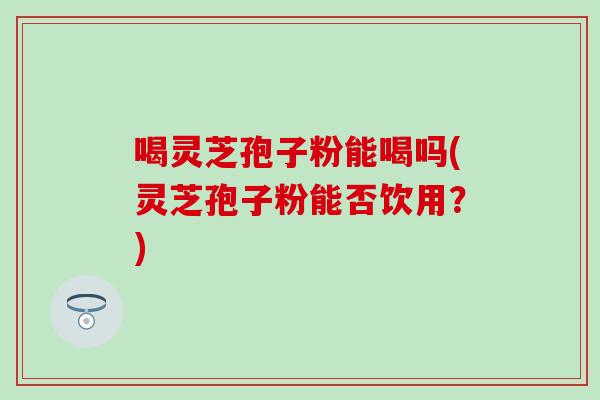 喝灵芝孢子粉能喝吗(灵芝孢子粉能否饮用？)